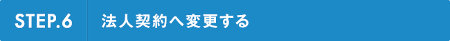 STEP.6 法人契約へ変更する